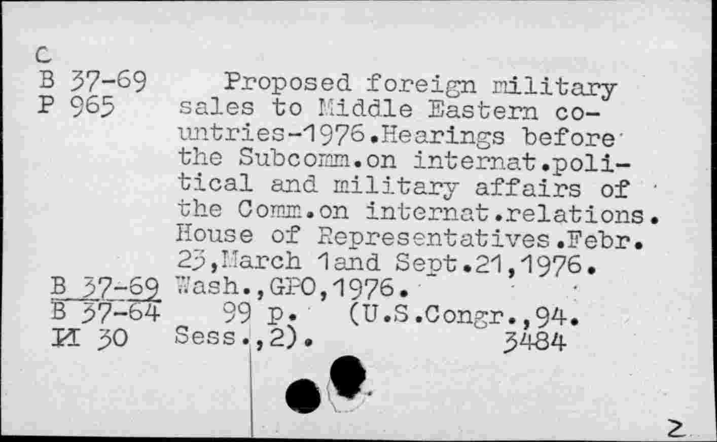 ﻿B 57-69
P 965
B 57-69
B 57-64
M 50
Proposed foreign military sales to Middle Eastern countries -I 976 .Hearings before’ the Subcomm.on internet.political and military affairs of ■ the Comm.on internet.relations. House of Representatives.Febr. 25,March land Sent.21,1976. Wash.,GFO,1976.
99 p. (U.S.Congr.,94. Sess.,2).	' 5484